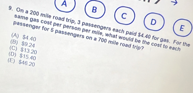 A
B
C
D
E
9. On a 200 mile road trip, 3 passengers each paid $4.40 for gas. For the
same gas cost per person per mile, what would be the cost to each
passenger for 5 passengers on a 700 mile road trip?
(A) $4.40
(B) $9.24
(C) $13.20
(D) $15.40
(E) $46.20