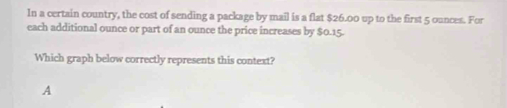 In a certain country, the cost of sending a package by mail is a flat $26.00 up to the first 5 ounces. For 
each additional ounce or part of an ounce the price increases by $0.15. 
Which graph below correctly represents this context? 
A