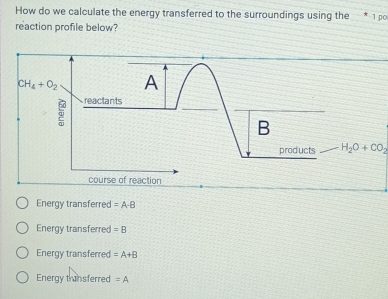 How do we calculate the energy transferred to the surroundings using the * 1 po
reaction profile below?
CH_4+O_2 A
5 reactants
B
products H_2O+CO_2
course of reaction
Energy transferred =A-B
Energy transferred =B
Energy transferred =A+B
Energy transferred =A