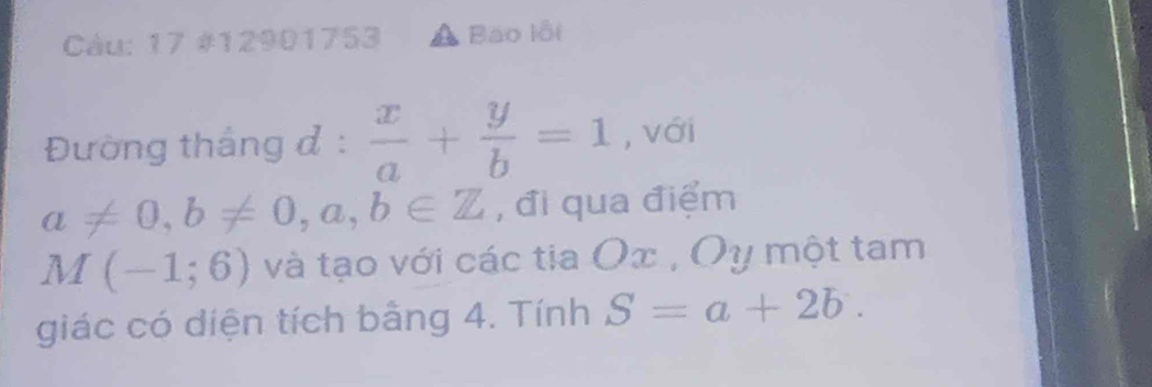 Càu: 17 #12901753 Bao lỗi 
Đường thắng đ :  x/a + y/b =1 , với
a!= 0, b!= 0,a,b∈ Z , đi qua điểm
M(-1;6) và tạo với các tia Ox , Oy một tam 
giác có diện tích bằng 4. Tính S=a+2b.