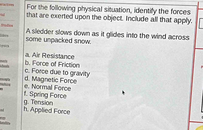 eractives For the following physical situation, identify the forces
rial that are exerted upon the object. Include all that apply.
Studios
A sledder slows down as it glides into the wind across
ilders
some unpacked snow.
hysics
a. Air Resistance
ounts b. Force of Friction
P
Schools c. Force due to gravity
oncepts d. Magnetic Force
raphing e. Normal Force
f. Spring Force
g. Tension
nd h. Applied Force
sngy
Satellite