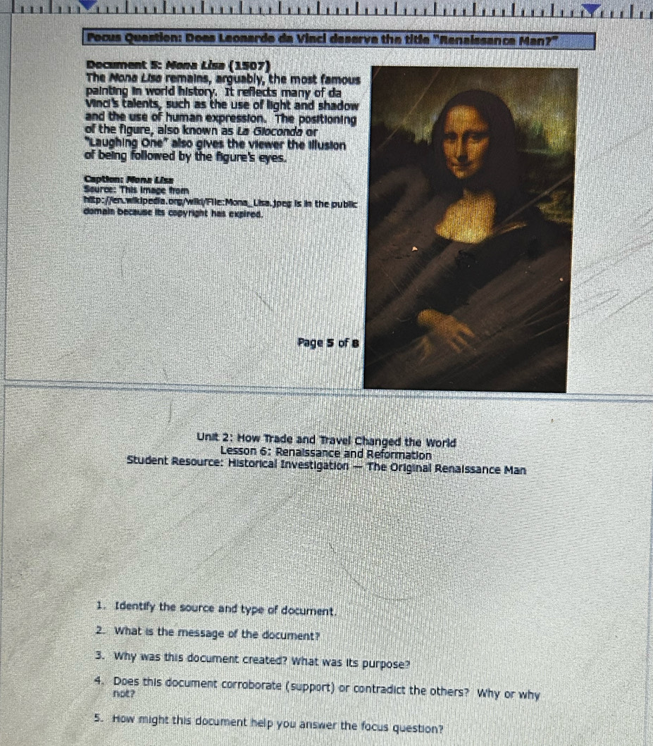 Pocus Question: Does Leonarde da Vinci deserve the title "Renaissance Man?' 
Document 5: Mona Lisa (1507) 
The Nona Lisa remains, arguably, the most famous 
painting in world history. It reflects many of da 
Vinci's talents, such as the use of light and shadow 
and the use of human expression. The positioning 
of the figure, also known as La Gioconda or 
"Laughing One" also gives the viewer the illusion 
of being followed by the figure's eyes. 
Caption: Mona Lisa 
Source: This image from 
hitp://en.wikIpedia.org/wik/'File:Mona_Lisa.jpeg is in the public 
domain because its copyright has expired. 
Page 5 of B 
Unit 2: How Trade and Travel Changed the World 
Lesson 6: Renaissance and Reformation 
Student Resource: Historical Investigation — The Original Renaissance Man 
1. Identify the source and type of document. 
2. What is the message of the document? 
3. Why was this document created? What was its purpose? 
4. Does this document corroborate (support) or contradict the others? Why or why 
not? 
5. How might this document help you answer the focus question?