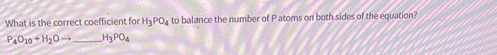 What is the correct coefficient for H_3PO_4 to balance the number of P atoms on both sides of the equation?
P_4O_10+H_2Oto _  H_3PO_4