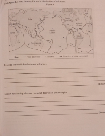 dudy figure 1, a map showing the world distribution of volcanoes 
Figure 1 
_ 
Describe the world distribution of volcanoes. 
_ 
_ 
_ 
_ 
(3 marí 
_ 
Explain how earthquakes are caused at destructive plate margins. 
_ 
_ 
_ 
_ 
(3 mar