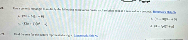 Preview 
70. Use a generic rectangle to multiply the following expressions. Write each solution both as a sum and as a product. Homework Help 
a. (2x+5)(x+6)
b. (m-3)(3m+5)
C. (12x+1)(x^2-5) d. (3-5y)(2+y)
-71. Find the rule for the pattern represented at right. Homework Help