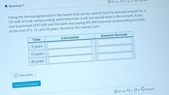 5 2 2 4 ① Deta 
Using the formula generated in the lesson that can be used to find the accrued amount for a 
CD with annual compounding, determine how much you would have in the account, if you 
had a principal of $7,500 and the bank was paying 8% APR (interest) compounding annually, 
at the and 20 years. Round to the nearest cent. 
Calculator 
Submit Question 
□ 0/1 pt つ 2 4 ① Details