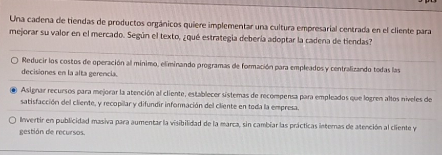 Una cadena de tiendas de productos orgánicos quiere implementar una cultura empresarial centrada en el cliente para
mejorar su valor en el mercado. Según el texto, ¿qué estrategia debería adoptar la cadena de tiendas?
Reducir los costos de operación al mínimo, eliminando programas de formación para empleados y centralizando todas las
decisiones en la alta gerencia.
. Asignar recursos para mejorar la atención al cliente, establecer sistemas de recompensa para empleados que logren altos níveles de
satisfacción del cliente, y recopilar y difundir información del cliente en toda la empresa.
Invertir en publicidad masiva para aumentar la visibilidad de la marca, sin cambiar las prácticas internas de atención al cliente y
gestión de recursos.