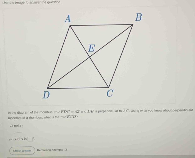 Use the image to answer the question.
In the diagram of the rhombus, m∠ EDC=42° and overline DE is perpendicular to overline AC. Using what you know about perpendicular
bisectors of a rhombus, what is the m∠ ECD ?
(1 point)
m∠ ECD is □°. 
Check answer Remaining Attempts : 3