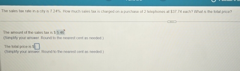 The sales tax rae in a city is 7.24%. How much sales tax is charged on a purchase of 2 telephones at $37.74 each? What is the total price? 
The amount of the sales tox is $546°
(Simplify your answer. Round to the nearest cent as needed.) 
The total price is ! 
(Simplify your answer. Round to the nearest cent as needed.)