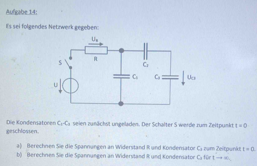 Aufgabe 14:
Es sei folgendes Netzwerk gegeben:
Die Kondensatoren C_1-C_3 seien zunächst ungeladen. Der Schalter S werde zum Zeitpunkt t=0
geschlossen.
a) Berechnen Sie die Spannungen an Widerstand R und Kondensator C_3 zum Zeitpunkt t=0.
b) Berechnen Sie die Spannungen an Widerstand R und Kondensator C_3 für tto ∈fty