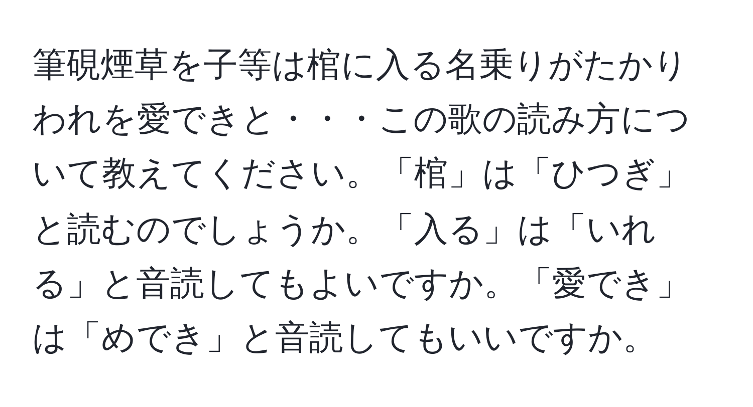 筆硯煙草を子等は棺に入る名乗りがたかりわれを愛できと・・・この歌の読み方について教えてください。「棺」は「ひつぎ」と読むのでしょうか。「入る」は「いれる」と音読してもよいですか。「愛でき」は「めでき」と音読してもいいですか。