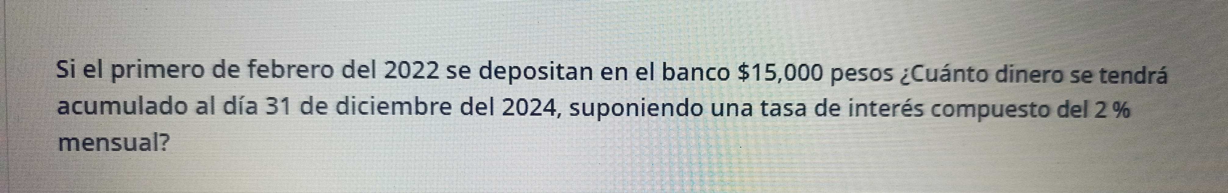 Si el primero de febrero del 2022 se depositan en el banco $15,000 pesos ¿Cuánto dinero se tendrá 
acumulado al día 31 de diciembre del 2024, suponiendo una tasa de interés compuesto del 2 %
mensual?