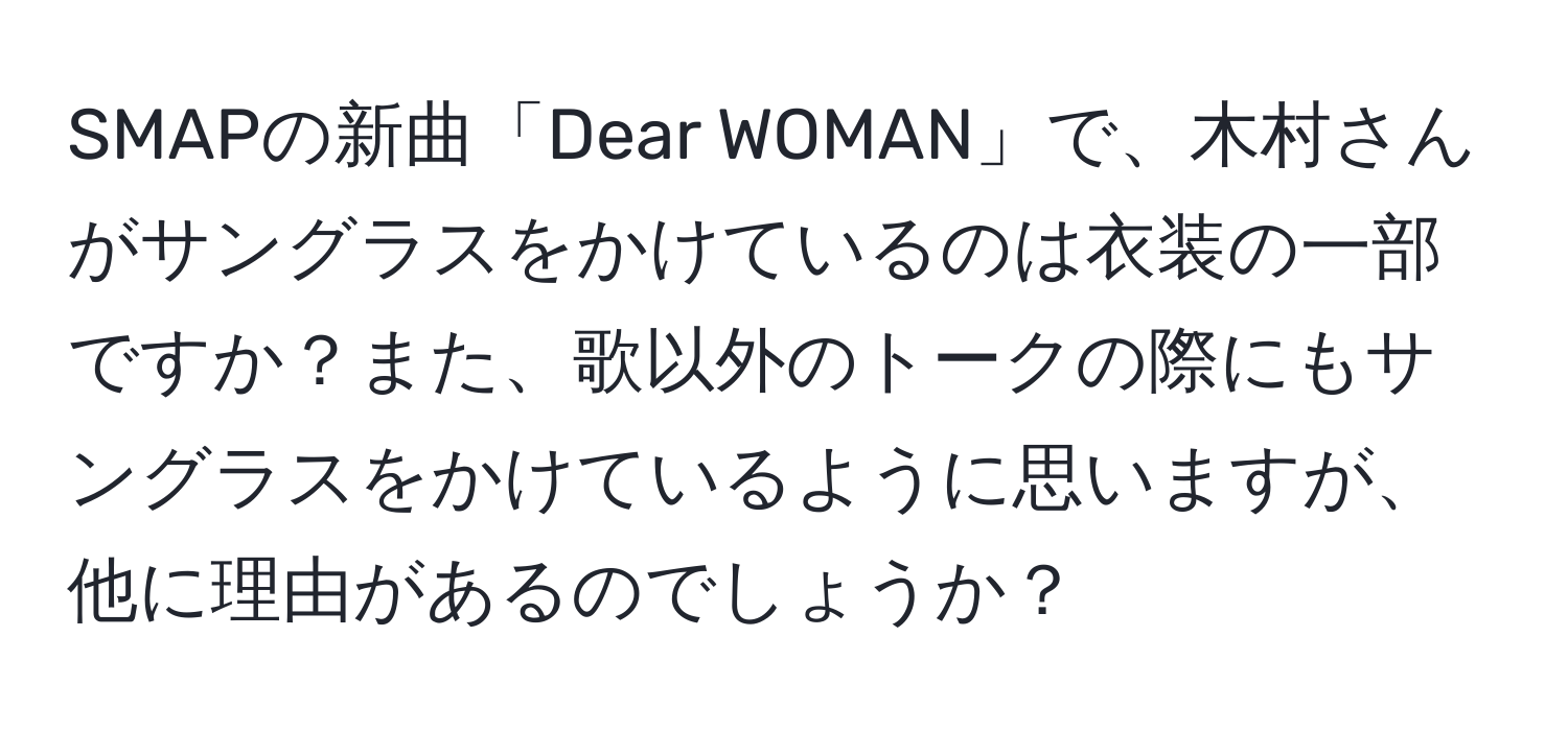 SMAPの新曲「Dear WOMAN」で、木村さんがサングラスをかけているのは衣装の一部ですか？また、歌以外のトークの際にもサングラスをかけているように思いますが、他に理由があるのでしょうか？