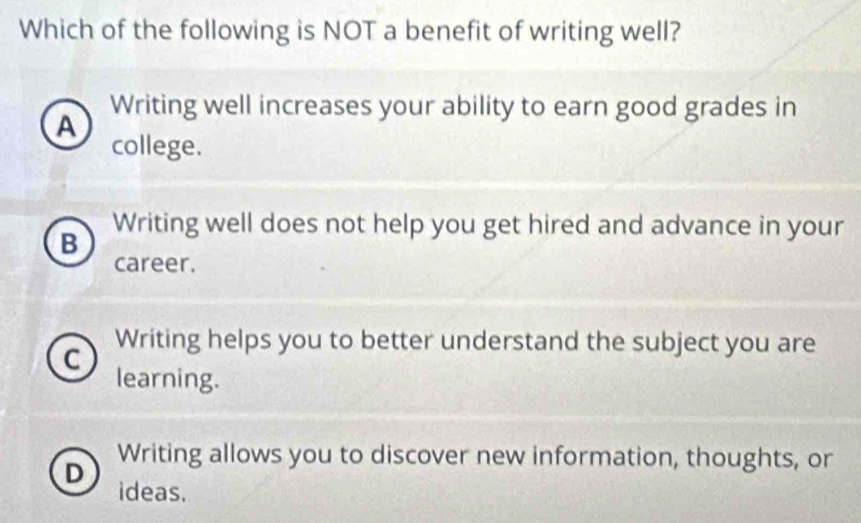 Which of the following is NOT a benefit of writing well?
Writing well increases your ability to earn good grades in
A
college.
Writing well does not help you get hired and advance in your
B
career.
Writing helps you to better understand the subject you are
C
learning.
Writing allows you to discover new information, thoughts, or
D ideas.