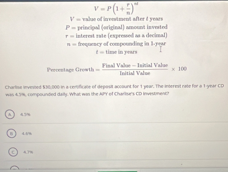 V=P(1+ r/n )^nt
V= value of investment after t years
P= principal (original) amount invested
r= interest rate (expressed as a decimal)
n= frequency of compounding in 1-year
t=timeir years
Percentage Growth = (FinalValue-InitialValue)/InitialValue * 100
Charlise invested $30,000 in a certificate of deposit account for 1 year. The Interest rate for a 1-year CD
was 4.5%, compounded daily. What was the APY of Charlise's CD investment?
A 4.5%
B 4.6%
C 4.7%