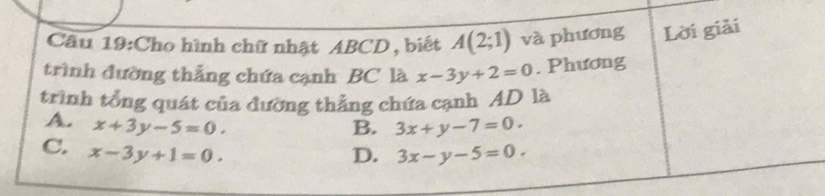 Cầu 19:Cho hình chữ nhật ABCD , biết A(2;1) và phương Lời giải
trình đường thắng chứa cạnh BC là x-3y+2=0. Phương
trình tổng quát của đường thẳng chứa cạnh AD là
A. x+3y-5=0. 3x+y-7=0. 
B.
C. x-3y+1=0.
D. 3x-y-5=0.