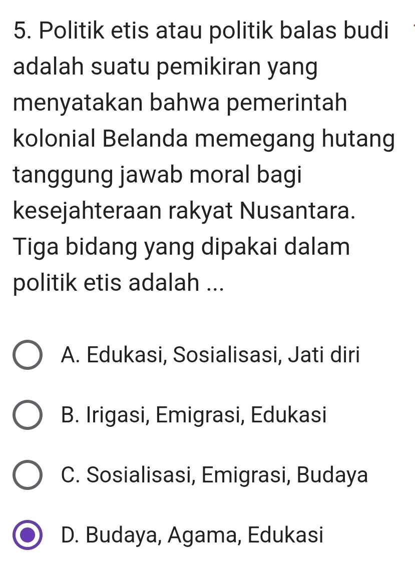 Politik etis atau politik balas budi
adalah suatu pemikiran yang
menyatakan bahwa pemerintah
kolonial Belanda memegang hutang
tanggung jawab moral bagi
kesejahteraan rakyat Nusantara.
Tiga bidang yang dipakai dalam
politik etis adalah ...
A. Edukasi, Sosialisasi, Jati diri
B. Irigasi, Emigrasi, Edukasi
C. Sosialisasi, Emigrasi, Budaya
D. Budaya, Agama, Edukasi