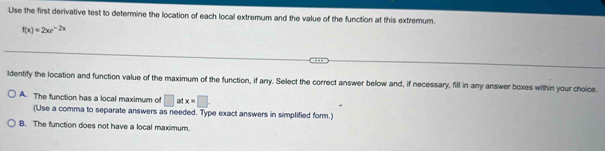 Use the first derivative test to determine the location of each local extremum and the value of the function at this extremum.
f(x)=2xe^(-2x)
ldentify the location and function value of the maximum of the function, if any. Select the correct answer below and, if necessary, fill in any answer boxes within your choice.
A. The function has a local maximum of □ atx=□. 
(Use a comma to separate answers as needed. Type exact answers in simplified form.)
B. The function does not have a local maximum.