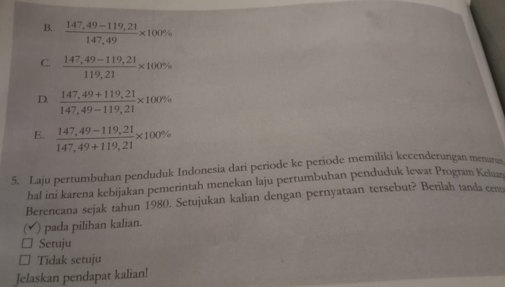 B.  (147,49-119,21)/147,49 * 100%
C.  (147,49-119,21)/119,21 * 100%
D.  (147,49+119,21)/147,49-119,21 * 100%
E.  (147,49-119,21)/147,49+119,21 * 100%
5. Laju pertumbuhan penduduk Indonesia dari periode ke periode memiliki kecenderungan menurun
hal ini karena kebijakan pemerintah menekan laju pertumbuhan penduduk lewat Program Keluan
Berencana sejak tahun 1980. Setujukan kalian dengan pernyataan tersebut? Berilah tanda cent
(v ) pada pilihan kalian.
Setuju
Tidak setuju
Jelaskan pendapat kalian!
