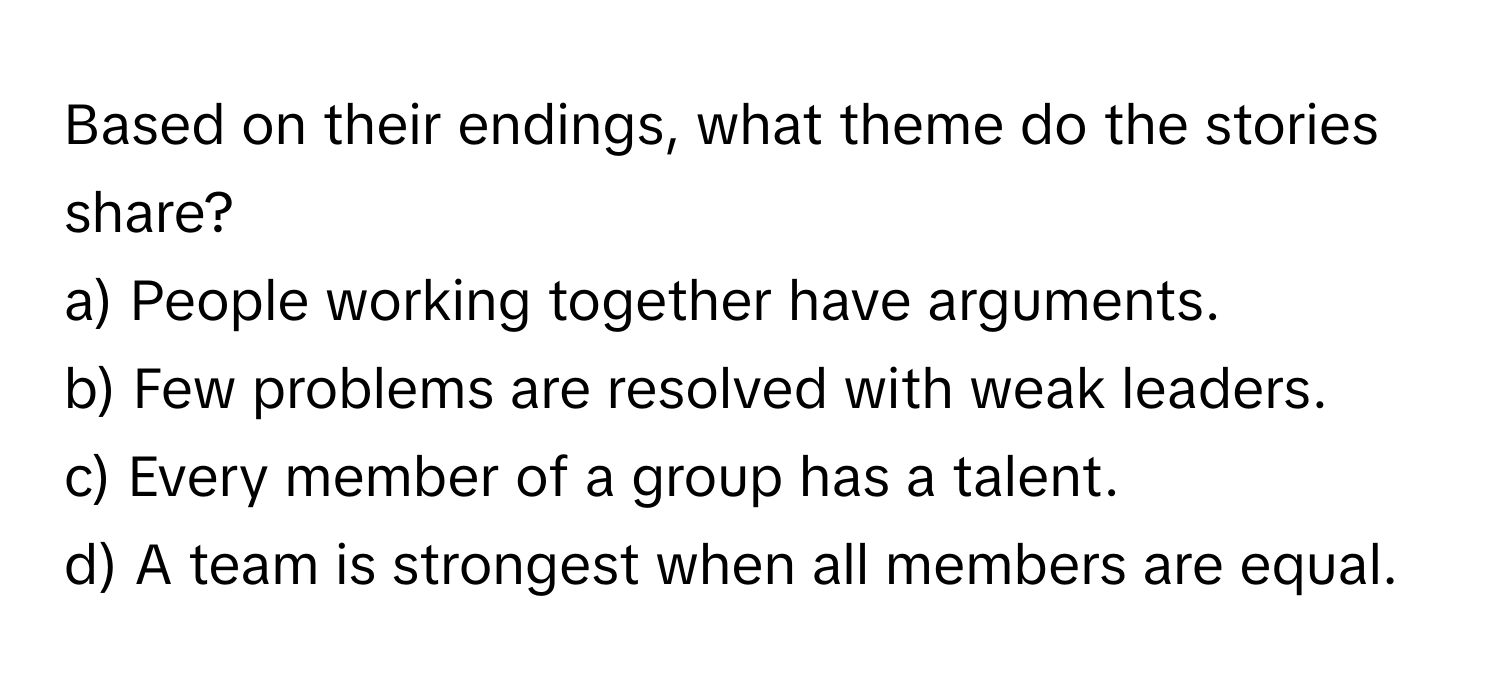 Based on their endings, what theme do the stories share?

a) People working together have arguments. 
b) Few problems are resolved with weak leaders. 
c) Every member of a group has a talent. 
d) A team is strongest when all members are equal.