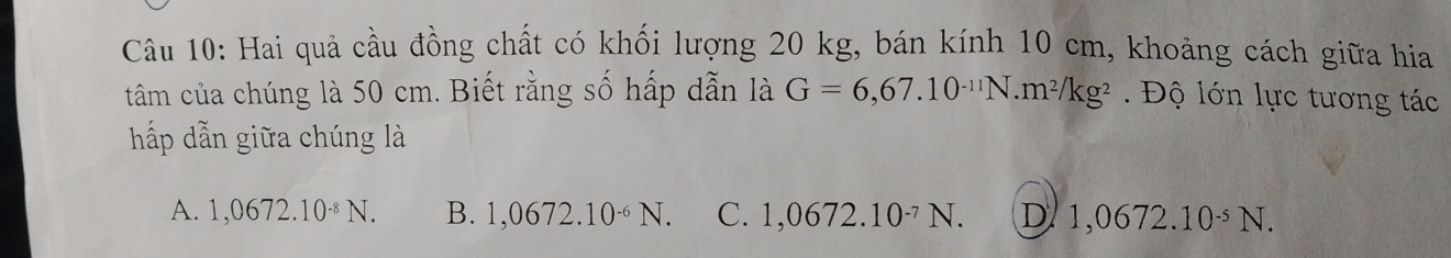 Hai quả cầu đồng chất có khối lượng 20 kg, bán kính 10 cm, khoảng cách giữa hia
tâm của chúng là 50 cm. Biết rằng số hấp dẫn là G=6,67.10^(-11)N.m^2/kg^2 Độ lớn lực tương tác
hấp dẫn giữa chúng là
A. 1,0672.10^(-8)N. B. 1,0672.10^(-6)N. C. 1,0672.10^(-7)N. D 1,0672.10^(-5)N.