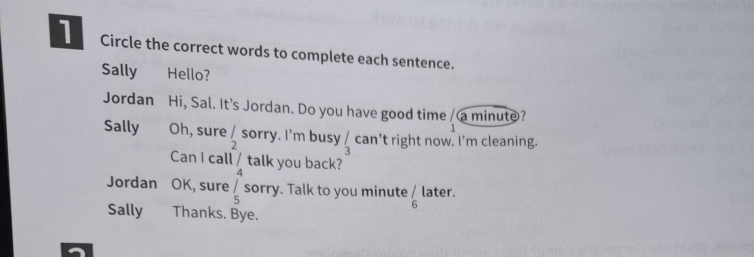 Circle the correct words to complete each sentence. 
Sally Hello? 
Jordan Hi, Sal. It's Jordan. Do you have good time / a minute? 
Sally Oh, sure / sorry. I'm busy frac 3can 't right now. I'm cleaning. 
2 
Can I call _/ 4endarray talk you back? 
Jordan OK, sure _5^(/ sorry. Talk to you minute frac /) 6endarray later. 
Sally Thanks. Bye.