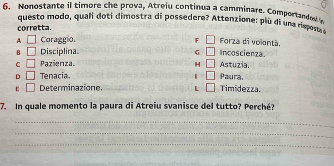 Nonostante il timore che prova, Atreiu continua a camminare. Comportandosi in
questo modo, quali doti dimostra di possedere? Attenzione: più di una risposta è
corretta.
A □ Coraggio. F □ Forza di volontà.
B □ Disciplina. G □ Incoscienza.
C □ Pazienza. H 10 Astuzia.
D □ Tenacia. □ Paura.
E □ Determinazione. L □ Timidezza.
7. In quale momento la paura di Atreiu svanisce del tutto? Perché?
_
_
_