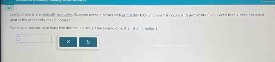 Events A and B are mutually exclusive. Suppose event A occurs with probability 0.09 and event B occurs with probability 0.43. Given that A does not occur, 
what is the probability that B occurs? 
Round your answer to at least two decimal places. (If necessary, consult a list of formulas.) 
×