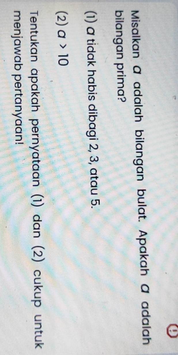 Misalkan @ adalah bilangan bulat. Apakah @ adalah 
bilangan prima? 
(1) a tidak habis dibagi 2, 3, atau 5. 
(2) a>10
Tentukan apakah pernyataan (1) dan (2) cukup untuk 
menjawab pertanyaan!