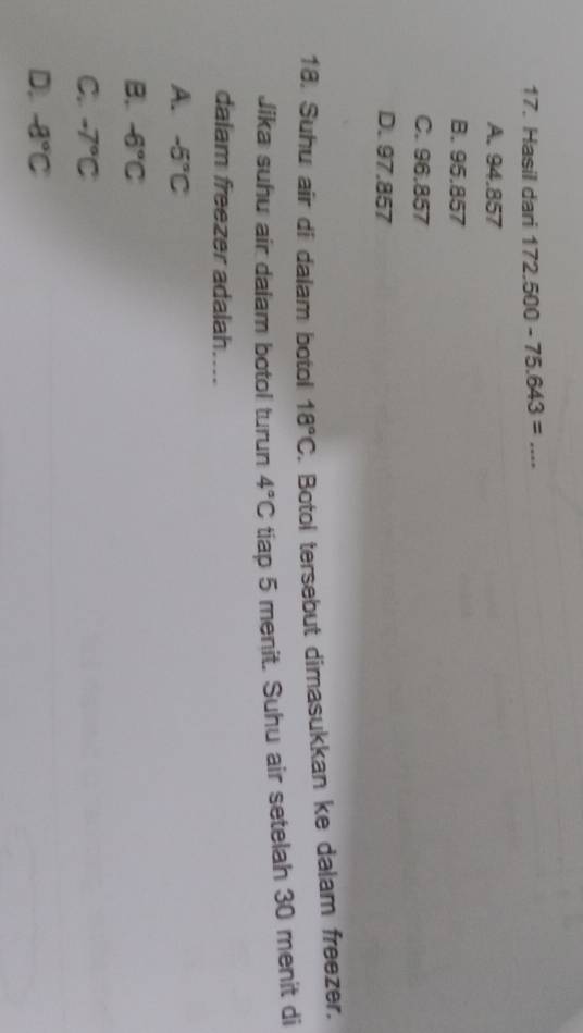Hasil dari 172.500-75.643= _
A. 94.857
B. 95.857
C. 96.857
D. 97.857
18. Suhu air di dalam botol 18°C Botol tersebut dimasukkan ke dalam freezer.
Jika suhu air daiam botol turun 4°C tiap 5 menit. Suhu air setelah 30 menit di
dalam freezer adalah....
A. -5°C
B -6°C
C. -7°C
D -8°C