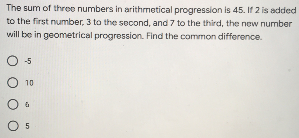 The sum of three numbers in arithmetical progression is 45. If 2 is added
to the first number, 3 to the second, and 7 to the third, the new number
will be in geometrical progression. Find the common difference.
-5
10
6
5