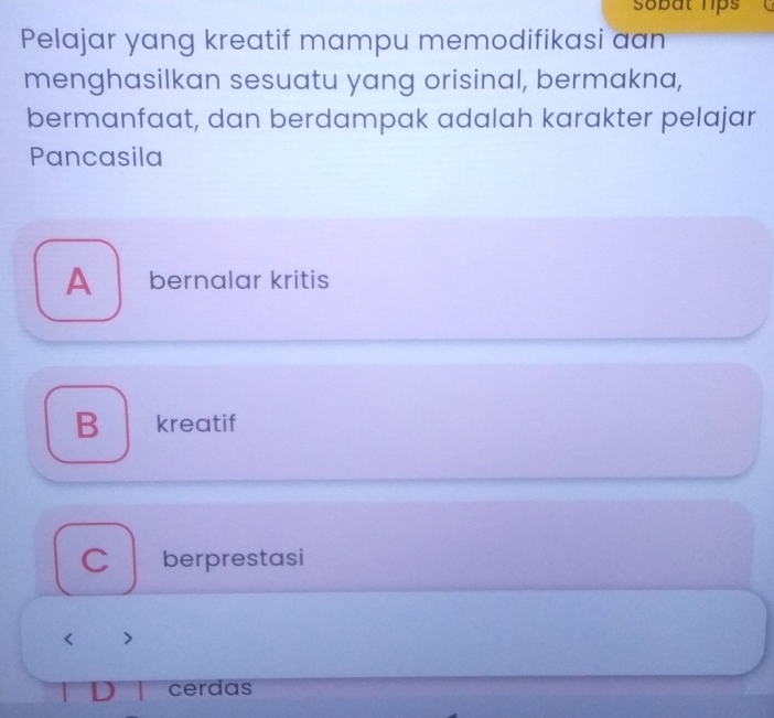 sobät hips
Pelajar yang kreatif mampu memodifikasi aan
menghasilkan sesuatu yang orisinal, bermakna,
bermanfaat, dan berdampak adalah karakter pelajar
Pancasila
A₹ bernalar kritis
B kreatif
C berprestasi
< >
cerdas