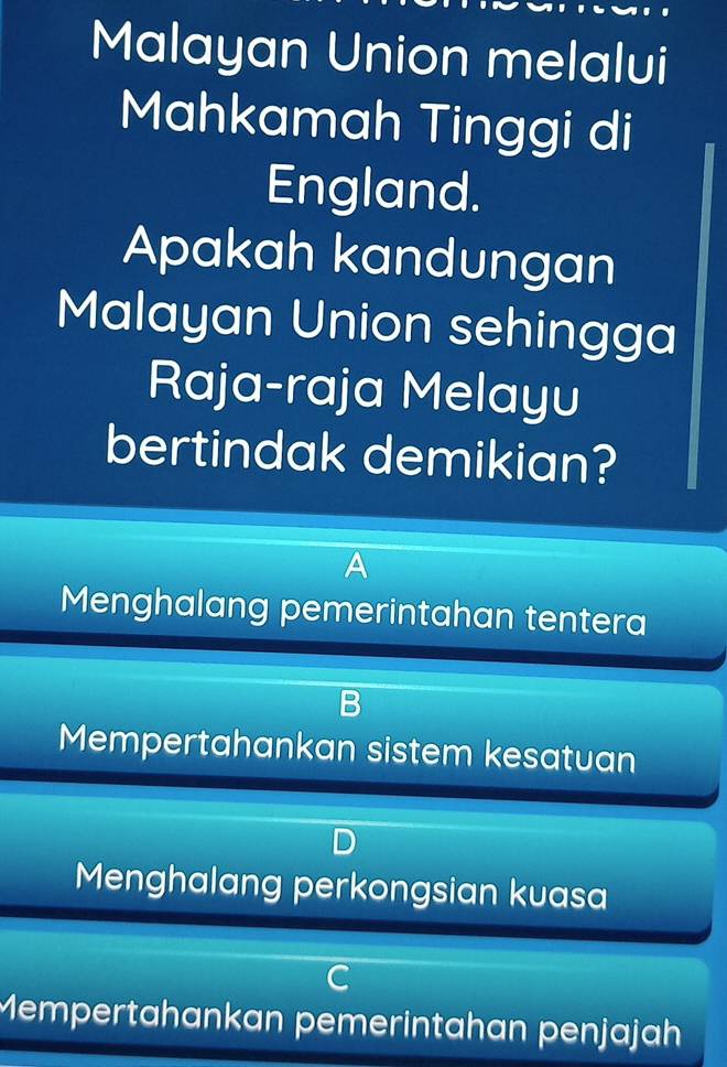 Malayan Union melalui
Mahkamah Tinggi di
England.
Apakah kandungan
Malayan Union sehingga
Raja-raja Melayu
bertindak demikian?
A
Menghalang pemerintahan tentera
Mempertahankan sistem kesatuan
Menghalang perkongsian kuasa
a
Mempertahankan pemerintahan penjajah