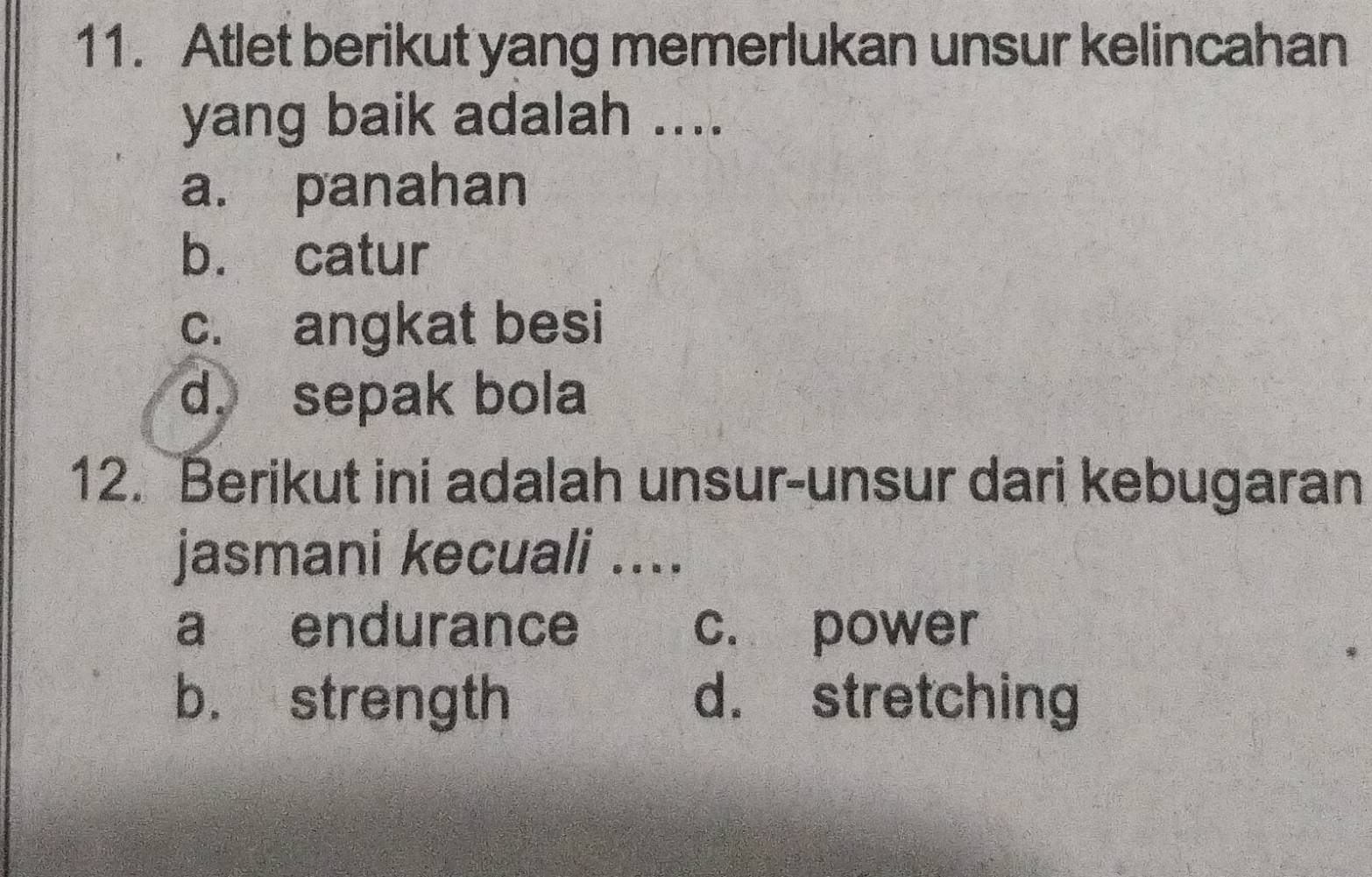 Atlet berikut yang memerlukan unsur kelincahan
yang baik adalah ....
a. panahan
b. catur
c. angkat besi
d. sepak bola
12. Berikut ini adalah unsur-unsur dari kebugaran
jasmani kecuali ....
a endurance c. power
b. strength d. stretching