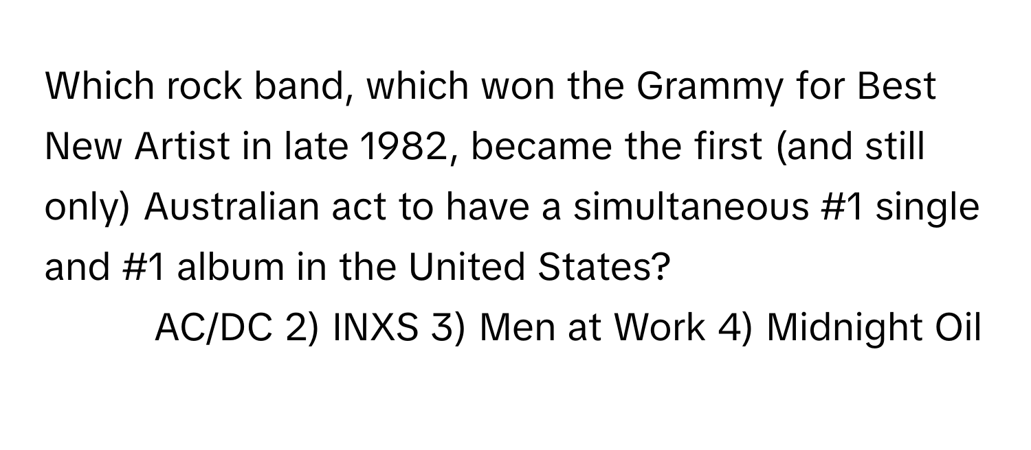 Which rock band, which won the Grammy for Best New Artist in late 1982, became the first (and still only) Australian act to have a simultaneous #1 single and #1 album in the United States?

1) AC/DC 2) INXS 3) Men at Work 4) Midnight Oil