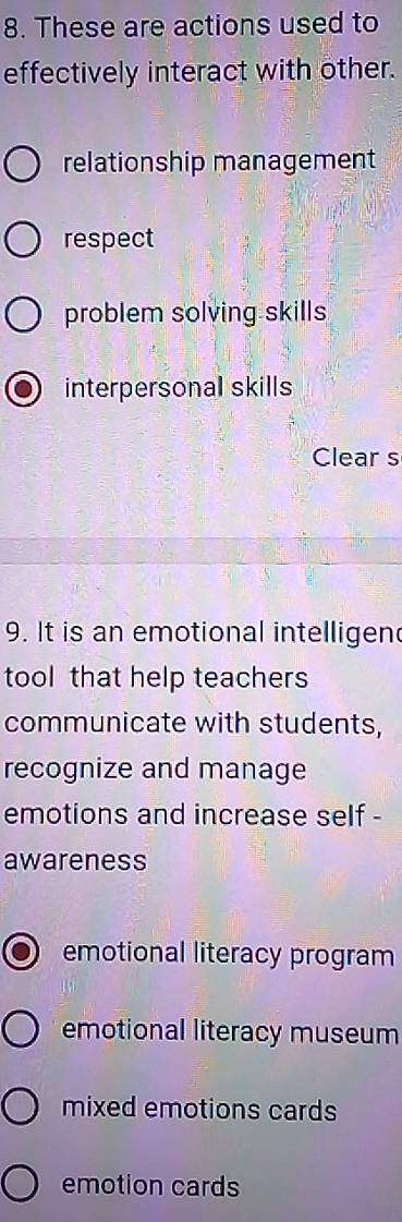 These are actions used to
effectively interact with other.
relationship management
respect
problem solving skills
interpersonal skills
Clear s
9. It is an emotional intelligen
tool that help teachers
communicate with students,
recognize and manage
emotions and increase self -
awareness
emotional literacy program
emotional literacy museum
mixed emotions cards
emotion cards