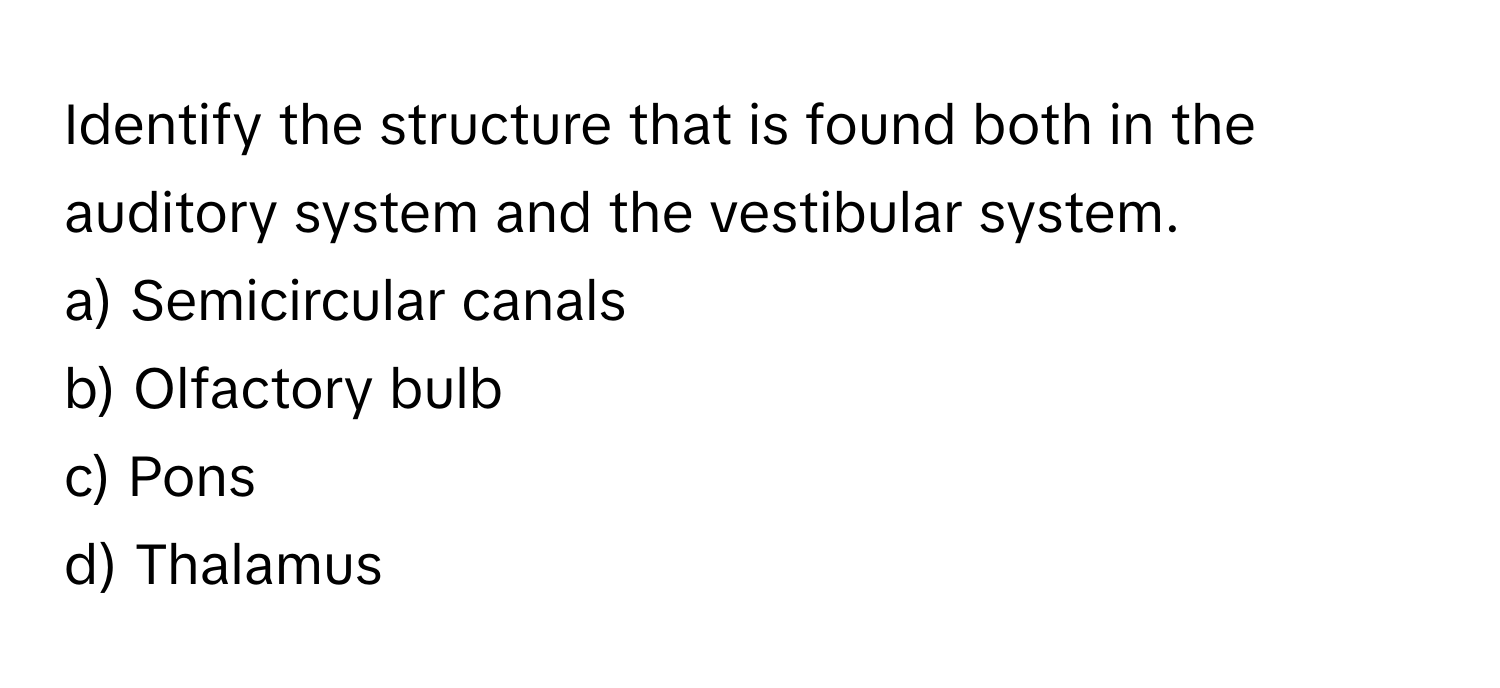 Identify the structure that is found both in the auditory system and the vestibular system. 

a) Semicircular canals 
b) Olfactory bulb 
c) Pons 
d) Thalamus