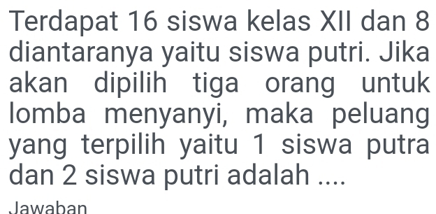 Terdapat 16 siswa kelas XII dan 8
diantaranya yaitu siswa putri. Jika 
akan dipilih tiga orang untuk 
lomba menyanyi, maka peluang 
yang terpilih yaitu 1 siswa putra 
dan 2 siswa putri adalah .... 
Jawaban