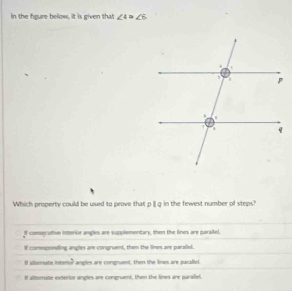 In the figure below, it is given that ∠ 4≌ ∠ 6
Which property could be used to prove that p [ q in the fewest number of steps?
If conecutive interior angles are supplementary, then the lines are parallel.
If comsponding angles are congruent, then the lines are parallel.
I allemate interior angles are congruent, then the lines are parallel.
If altemate exterior angles are congruent, then the lines are parallel.