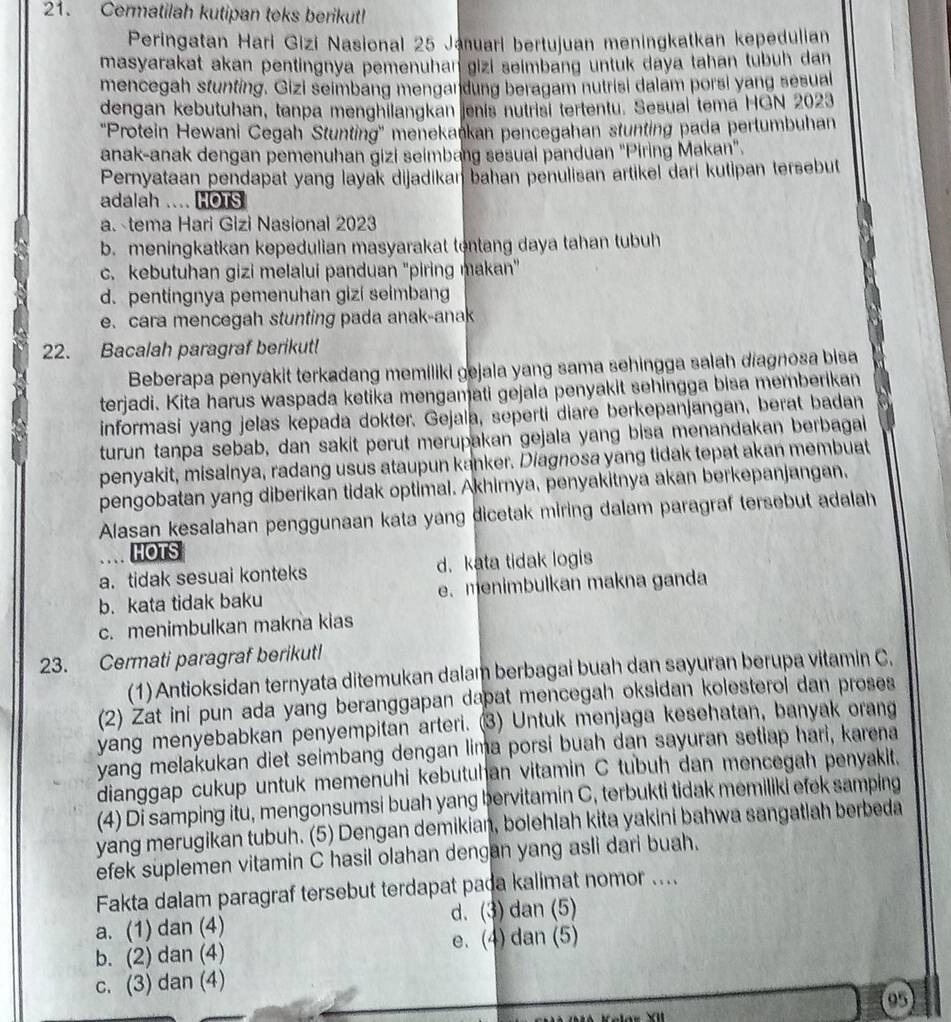 Cermatilah kutipan teks berikut!
Peringatan Hari Gizi Nasional 25 Januari bertujuan meningkatkan kepedulian
masyarakat akan pentingnya pemenuhan gizi seimbang untuk daya tahan tubuh dan
mencegah stunting. Gizi seimbang mengandung beragam nutrisi dalam porsi yang sesual
dengan kebutuhan, tanpa menghilangkan jenis nutrisi tertentu. Sesual tema HGN 2023
''Protein Hewani Cegah Stunting'' menekankan pencegahan stunting pada pertumbuhan
anak-anak dengan pemenuhan gizi seimbang sesuai panduan "Piring Makan".
Pernyataan pendapat yang layak dijadikan bahan penulisan artikel dari kutipan tersebut
adalah .... HOTS
a. tema Hari Gizi Nasional 2023
b. meningkatkan kepedulian masyarakat tentang daya tahan tubuh
c. kebutuhan gizi melalui panduan 'piring makan'
d. pentingnya pemenuhan gizi seimbang
e. cara mencegah stunting pada anak-anak
22. Bacalah paragraf berikut!
Beberapa penyakit terkadang memiliki gejala yang sama sehingga salah diagnosa bisa
terjadi. Kita harus waspada ketika mengamati gejala penyakit sehingga bisa memberikan
informasi yang jelas kepada dokter. Gejala, seperti diare berkepanjangan, berat badan
turun tanpa sebab, dan sakit perut merupakan gejala yang bisa menandakan berbagai
penyakit, misalnya, radang usus ataupun kanker. Diagnosa yang tidak tepat akan membuat
pengobatan yang diberikan tidak optimal. Akhirnya, penyakitnya akan berkepanjangan,
Alasan kesalahan penggunaan kata yang dicetak miring dalam paragraf tersebut adalah
HOTS
a. tidak sesuai konteks d. kata tidak logis
b. kata tidak baku e. menimbulkan makna ganda
c. menimbulkan makna kias
23. Cermati paragraf berikut!
(1) Antioksidan ternyata ditemukan dalam berbagai buah dan sayuran berupa vitamin C.
(2) Zat ini pun ada yang beranggapan dapat mencegah oksidan kolesterol dan proses
yang menyebabkan penyempitan arteri. (3) Untuk menjaga kesehatan, banyak orang
yang melakukan diet seimbang dengan lima porsi buah dan sayuran setiap hari, karena
dianggap cukup untuk memenuhi kebutuhan vitamin C tubuh dan mencegah penyakit.
(4) Di samping itu, mengonsumsi buah yang bervitamin C, terbukti tidak memiliki efek samping
yang merugikan tubuh. (5) Dengan demikian, bolehlah kita yakini bahwa sangatlah berbeda
efek suplemen vitamin C hasil olahan dengan yang asli dari buah.
Fakta dalam paragraf tersebut terdapat pada kalimat nomor ....
a. (1) dan (4) d. (3) dan (5)
b. (2) dan (4) e. (4) dan (5)
c. (3) dan (4)
95