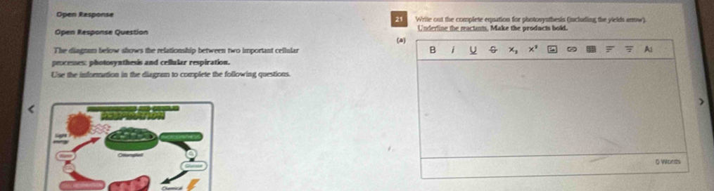 Open Response Write out the complete equation for photosynthesis (including the yields anow). 
21 
Open Response Question Underline the reactants, Make the products bold. 
(a) 
B 
The diagnam below shows the relationship between two important cellular i U x_1 x^2 At 
peocesses: photosynthesis and cellular respiration. 
Uise the information in the diagram to complete the following questions. 
0 Words