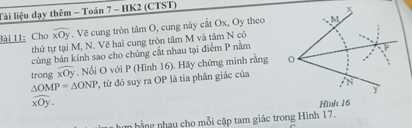 Tài liệu dạy thêm - Toán 7 - HK2 (CTST) 
Bài 11: Cho widehat xOy. Vẽ cung tròn tâm O, cung này cắt Ox, Oy theo 
thứ tự tại M, N. Vẽ hai cung tròn tâm M và tâm N có 
cùng bán kính sao cho chúng cắt nhau tại điểm P nằm 
trong widehat xOy. Nối O với P (Hình 16). Hãy chứng minh rằng
△ OMP=△ ONP , từ đó suy ra OP là tia phân giác của
widehat xOy. 
hơn hằng nhau cho mỗi cặp tam giác trong Hình 17.