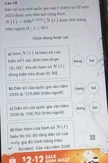 Dân số của một quốc gia sau t (năm) kế từ năm 
2023 được ước tính bởi công thức:
N(t)=100e^(0,012t)(N(t) được tính bằng 
triệu người, 0≤ t≤ 50)
Chọn đúng hoặc sai 
a) Xem N(t) là hàm số của 
biến số t xác định trên đoạn Đúng Sai
[0;50] Khi đó hàm số N(t)
đồng biến trên đoạn [0;50]. 
b) Dân số của quốc gia vào năm Đung Sai
2035 là: 125,488 (triệu người) 
c) Dân số của quốc gia vào năm Đúng Sai
2030 là: 108,763 (triệu người) 
d) Đạo hàm của hàm số N(t
biểu thị tốc độ tăng dân số của 
guốc gia đó (tính bằng triệu 
ời/năm). Vây vào năm 2040
i 
SALE 
a 12-12 SiNh NHát