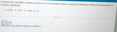 Construct the indicated confidence interval for the population mean μ using the t-distribution. Assume the population is 
normally distributed.
c=0.90, x=14.7, s=0.84, n=17
15.4
(Round to one decimal place as needed.)