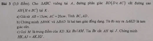 (3,0 điểm). Cho △ ABC vuông tại A, đường phân giác BD(D∈ AC) cắt đường cao
AH(H∈ BC) tại K. 
a) Già sừ AB=15cm; AC=20cm. Tính BC, AD. 
b) Chứng minh △ BHK và △ BAD là hai tam giác đồng đạng. Từ đó suy ra △ AKD là tam 
giác cân. 
c) Gọi M là trung điểm của KD. Kê Bx//AM , Tia B cất AH tại J. Chứng minh 
H X.AJ=AK.HJ.