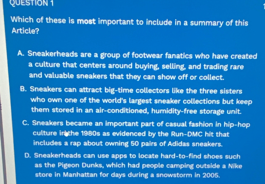 Which of these is most important to include in a summary of this
Article?
A. Sneakerheads are a group of footwear fanatics who have created
a culture that centers around buying, selling, and trading rare
and valuable sneakers that they can show off or collect.
B. Sneakers can attract big-time collectors like the three sisters
who own one of the world's largest sneaker collections but keep
them stored in an air-conditioned, humidity-free storage unit.
C. Sneakers became an important part of casual fashion in hip-hop
culture in the 1980s as evidenced by the Run-DMC hit that
includes a rap about owning 50 pairs of Adidas sneakers.
D. Sneakerheads can use apps to locate hard-to-find shoes such
as the Pigeon Dunks, which had people camping outside a Nike
store in Manhattan for days during a snowstorm in 2005.