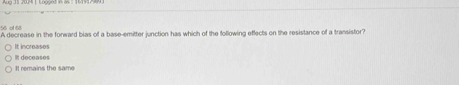 Aug 31 2024 | Logged in as : 1619179893
56 ofl 68
A decrease in the forward bias of a base-emitter junction has which of the following effects on the resistance of a transistor?
It increases
It deceases
It remains the same