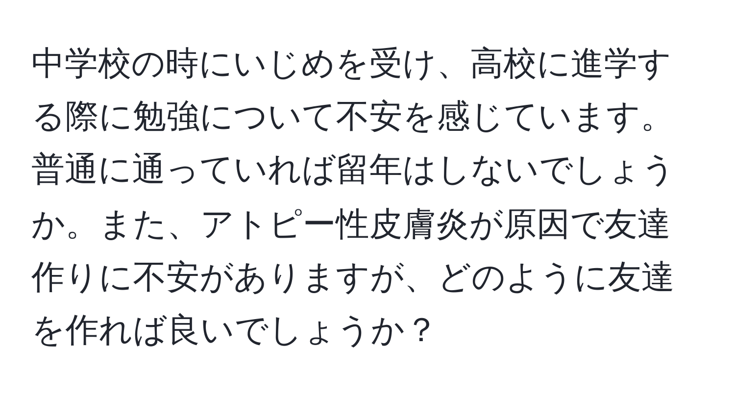 中学校の時にいじめを受け、高校に進学する際に勉強について不安を感じています。普通に通っていれば留年はしないでしょうか。また、アトピー性皮膚炎が原因で友達作りに不安がありますが、どのように友達を作れば良いでしょうか？