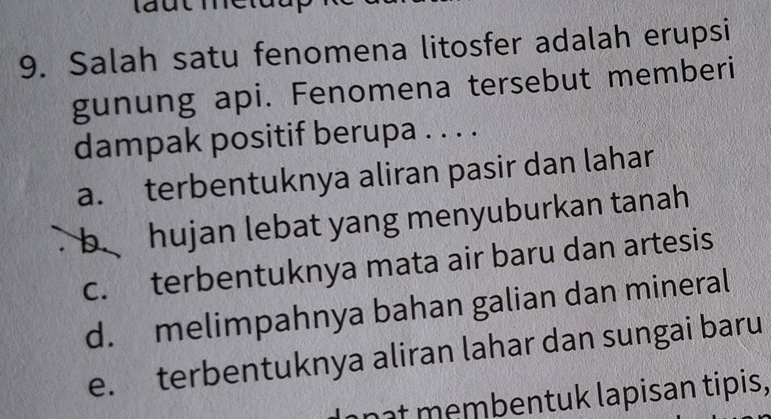 laut
9. Salah satu fenomena litosfer adalah erupsi
gunung api. Fenomena tersebut memberi
dampak positif berupa . . . .
a. terbentuknya aliran pasir dan lahar
b hujan lebat yang menyuburkan tanah
c. terbentuknya mata air baru dan artesis
d. melimpahnya bahan galian dan mineral
e. terbentuknya aliran lahar dan sungai baru
nît membentuk lapisan tipis,