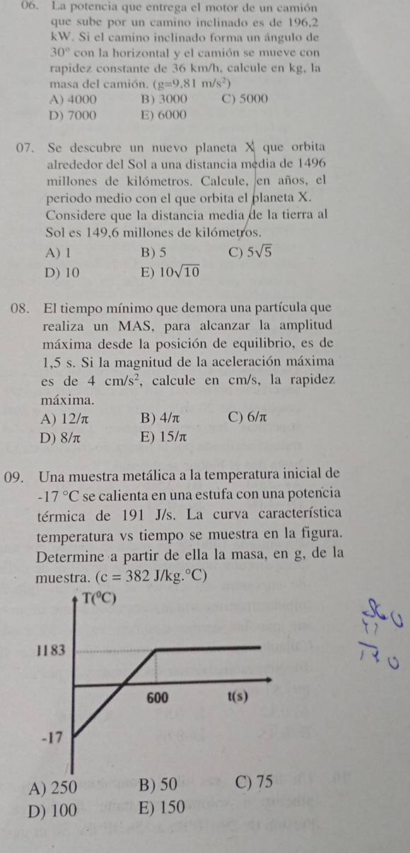 La potencia que entrega el motor de un camión
que sube por un camino inclinado es de 196,2
kW. Si el camino inclinado forma un ángulo de
30° con la horizontal y el camión se mueve con
rapidez constante de 36 km/h, calcule en kg, la
masa del camión. (g=9.81m/s^2)
A) 4000 B) 3000 C) 5000
D) 7000 E) 6000
07. Se descubre un nuevo planeta X que orbita
alrededor del Sol a una distancia mędia de 1496
millones de kilómetros. Calcule, en años, el
periodo medio con el que orbita el planeta X.
Considere que la distancia media de la tierra al
Sol es 149,6 millones de kilómetros.
A) 1 B) 5 C) 5sqrt(5)
D) 10 E) 10sqrt(10)
08. El tiempo mínimo que demora una partícula que
realiza un MAS, para alcanzar la amplitud
máxima desde la posición de equilibrio, es de
1,5 s. Si la magnitud de la aceleración máxima
es de 4cm/s^2 , calcule en cm/s, la rapidez
máxima.
A) 12/π B) 4/π C) 6/π
D) 8/π E) 15/π
09. Una muestra metálica a la temperatura inicial de
-17°C se calienta en una estufa con una potencia
térmica de 191 J/s. La curva característica
temperatura vs tiempo se muestra en la figura.
Determine a partir de ella la masa, en g, de la
muestra. (c=382J/kg.^circ C)
A) 250 B) 50 C) 75
D) 100 E) 150